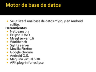  Se utilizará una base de datos mysql y en Android
sqllite.
Herramientas
 Netbeans 7.3
 Eclipse JUNO
 Mysql server 5.6
 Workbench
 Sqllite server
 Mozilla Firefox
 Google chrome
 Android O.S.
 Maquina virtual SDK
 APK plug-in for eclipse
 