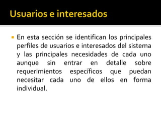  En esta sección se identifican los principales
perfiles de usuarios e interesados del sistema
y las principales necesidades de cada uno
aunque sin entrar en detalle sobre
requerimientos específicos que puedan
necesitar cada uno de ellos en forma
individual.
 