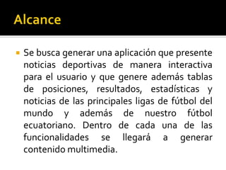  Se busca generar una aplicación que presente
noticias deportivas de manera interactiva
para el usuario y que genere además tablas
de posiciones, resultados, estadísticas y
noticias de las principales ligas de fútbol del
mundo y además de nuestro fútbol
ecuatoriano. Dentro de cada una de las
funcionalidades se llegará a generar
contenido multimedia.
 