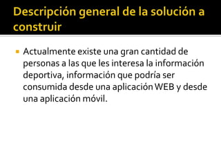  Actualmente existe una gran cantidad de
personas a las que les interesa la información
deportiva, información que podría ser
consumida desde una aplicaciónWEB y desde
una aplicación móvil.
 