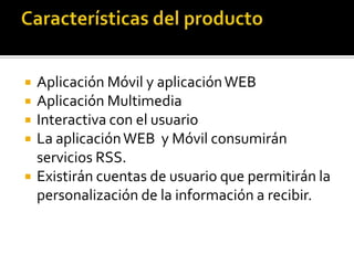  Aplicación Móvil y aplicaciónWEB
 Aplicación Multimedia
 Interactiva con el usuario
 La aplicaciónWEB y Móvil consumirán
servicios RSS.
 Existirán cuentas de usuario que permitirán la
personalización de la información a recibir.
 