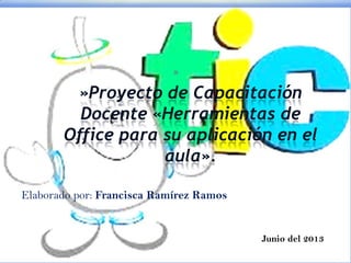 *
»Proyecto de Capacitación
Docente «Herramientas de
Office para su aplicación en el
aula».
Elaborado por: Francisca Ramírez Ramos
Junio del 2013
 