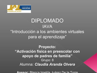 DIPLOMADO
IAVA
“Introducción a los ambientes virtuales
para el aprendizaje”
Proyecto:
“Activación física en preescolar con
apoyo de padres de familia”
Grupo: 8
Alumna: Claudia Aranda Olvera
 