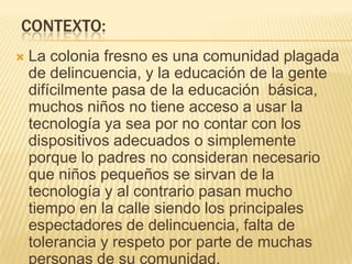 CONTEXTO:
 La colonia fresno es una comunidad plagada
de delincuencia, y la educación de la gente
difícilmente pasa de la educación básica,
muchos niños no tiene acceso a usar la
tecnología ya sea por no contar con los
dispositivos adecuados o simplemente
porque lo padres no consideran necesario
que niños pequeños se sirvan de la
tecnología y al contrario pasan mucho
tiempo en la calle siendo los principales
espectadores de delincuencia, falta de
tolerancia y respeto por parte de muchas
personas de su comunidad.
 