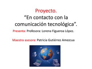 Proyecto.
“En contacto con la
comunicación tecnológica”.
Presenta: Profesora: Lorena Figueroa López.
Maestra asesora: Patricia Gutiérrez Amezcua
 