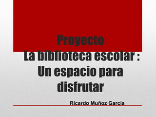 Proyecto
La biblioteca escolar :
Un espacio para
disfrutar
Ricardo Muñoz García
 