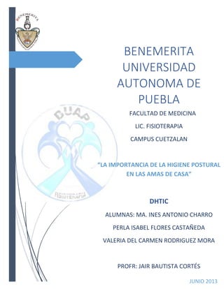 BENEMERITA
UNIVERSIDAD
AUTONOMA DE
PUEBLA
FACULTAD DE MEDICINA
LIC. FISIOTERAPIA
CAMPUS CUETZALAN
“LA IMPORTANCIA DE LA HIGIENE POSTURAL
EN LAS AMAS DE CASA”
DHTIC
ALUMNAS: MA. INES ANTONIO CHARRO
PERLA ISABEL FLORES CASTAÑEDA
VALERIA DEL CARMEN RODRIGUEZ MORA
PROFR: JAIR BAUTISTA CORTÉS
JUNIO 2013
 