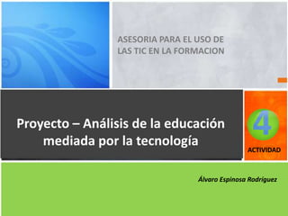 ASESORIA PARA EL USO DE
LAS TIC EN LA FORMACION
Proyecto – Análisis de la educación
mediada por la tecnología ACTIVIDAD
Álvaro Espinosa Rodríguez
4
 