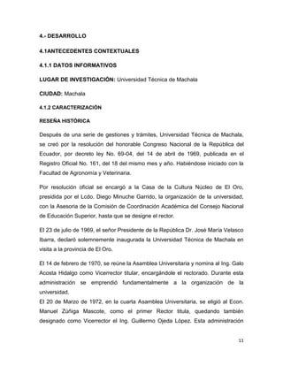 11
4.- DESARROLLO
4.1ANTECEDENTES CONTEXTUALES
4.1.1 DATOS INFORMATIVOS
LUGAR DE INVESTIGACIÓN: Universidad Técnica de Machala
CIUDAD: Machala
4.1.2 CARACTERIZACIÓN
RESEÑA HISTÓRICA
Después de una serie de gestiones y trámites, Universidad Técnica de Machala,
se creó por la resolución del honorable Congreso Nacional de la República del
Ecuador, por decreto ley No. 69-04, del 14 de abril de 1969, publicada en el
Registro Oficial No. 161, del 18 del mismo mes y año. Habiéndose iniciado con la
Facultad de Agronomía y Veterinaria.
Por resolución oficial se encargó a la Casa de la Cultura Núcleo de El Oro,
presidida por el Lcdo. Diego Minuche Garrido, la organización de la universidad,
con la Asesoria de la Comisión de Coordinación Académica del Consejo Nacional
de Educación Superior, hasta que se designe el rector.
El 23 de julio de 1969, el señor Presidente de la República Dr. José María Velasco
Ibarra, declaró solemnemente inaugurada la Universidad Técnica de Machala en
visita a la provincia de El Oro.
El 14 de febrero de 1970, se reúne la Asamblea Universitaria y nomina al Ing. Galo
Acosta Hidalgo como Vicerrector titular, encargándole el rectorado. Durante esta
administración se emprendió fundamentalmente a la organización de la
universidad.
El 20 de Marzo de 1972, en la cuarta Asamblea Universitaria, se eligió al Econ.
Manuel Zúñiga Mascote, como el primer Rector titula, quedando también
designado como Vicerrector el Ing. Guillermo Ojeda López. Esta administración
 