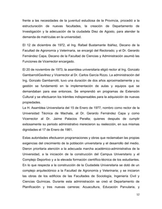 12
frente a las necesidades de la juventud estudiosa de la Provincia, procedió a la
estructuración de nuevas facultades, la creación de Departamento de
Investigación y la adecuación de la ciudadela Diez de Agosto, para atender la
demanda de matrículas en la universidad.
El 12 de diciembre de 1972, el Ing. Rafael Bustamante Ibáñez, Decano de la
Facultad de Agronomía y Veterinaria, se encargó del Rectorado; y el Dr. Gerardo
Fernández Capa, Decano de la Facultad de Ciencias y Administración asumió las
Funciones de Vicerrector encargado.
El 20 de noviembre de 1973, la asamblea universitaria eligió rector al Ing. Gonzalo
GambarrotiGavilnez y Vicerrector al Dr. Carlos García Rizzo. La administración del
Ing. Gonzalo Gambarrotti, tuvo una duración de dos años aproximadamente y su
gestión se fundamentó en la implementación de aulas y equipos que se
demandaban para ese entonces. Se emprendió en programas de Extensión
Cultural y se efectuaron los trámites indispensables para la adquisición de nuevas
propiedades.
La H. Asamblea Universitaria del 15 de Enero de 1977, nombro como rector de la
Universidad Técnica de Machala, al Dr. Gerardo Fernández Capa y como
Vicerrector al Dr. Jaime Palacios Peralta; quienes después de cumplir
exitosamente su periodo administrativo merecieron su reelección, en sus mismas
dignidades el 17 de Enero de 1981.
Estas autoridades efectuaron programaciones y obras que reclamaban las propias
exigencias del crecimiento de la población universitaria y el desarrollo del medio.
Dieron prioritaria atención a la adecuada marcha académico-administrativa de la
Universidad, a la iniciación de la construcción del Campus Universitario y el
Complejo Deportivo y a la elevada formación científico-técnica de los estudiantes.
En lo que respecta a la construcción de la Ciudadela Universitaria se dotó de un
complejo arquitectónico a la Facultad de Agronomía y Veterinaria; y se iniciaron
las obras de los edificios de las Facultades de Sociología, Ingeniería Civil y
Ciencias Químicas. Durante esta administración se creó el Departamento de
Planificación y tres nuevas carreras: Acuacultura, Educación Parvularia, y
 