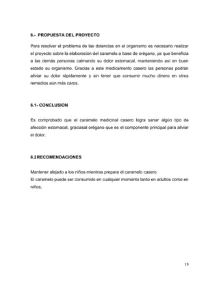 19
6.- PROPUESTA DEL PROYECTO
Para resolver el problema de las dolencias en el organismo es necesario realizar
el proyecto sobre la elaboración del caramelo a base de orégano, ya que beneficia
a las demás personas calmando su dolor estomacal, manteniendo así en buen
estado su organismo. Gracias a este medicamento casero las personas podrán
aliviar su dolor rápidamente y sin tener que consumir mucho dinero en otros
remedios aún más caros.
6.1- CONCLUSION
Es comprobado que el caramelo medicinal casero logra sanar algún tipo de
afección estomacal, graciasal orégano que es el componente principal para aliviar
el dolor.
6.2RECOMENDACIONES
Mantener alejado a los niños mientras prepara el caramelo casero
El caramelo puede ser consumido en cualquier momento tanto en adultos como en
niños.
 