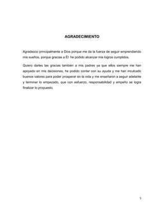 5
AGRADECIMIENTO
Agradezco principalmente a Dios porque me da la fuerza de seguir emprendiendo
mis sueños, porque gracias a Él he podido alcanzar mis logros cumplidos.
Quiero darles las gracias también a mis padres ya que ellos siempre me han
apoyado en mis decisiones, he podido contar con su ayuda y me han inculcado
buenos valores para poder prosperar en la vida y me enseñaron a seguir adelante
y terminar lo empezado, que con esfuerzo, responsabilidad y empeño se logra
finalizar lo propuesto.
 