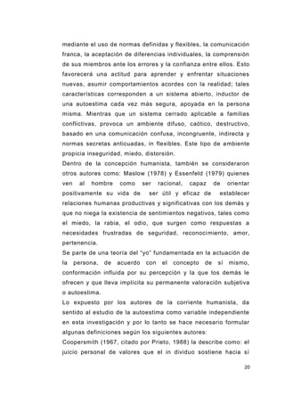 20
mediante el uso de normas definidas y flexibles, la comunicación
franca, la aceptación de diferencias individuales, la comprensión
de sus miembros ante los errores y la confianza entre ellos. Esto
favorecerá una actitud para aprender y enfrentar situaciones
nuevas, asumir comportamientos acordes con la realidad; tales
características corresponden a un sistema abierto, inductor de
una autoestima cada vez más segura, apoyada en la persona
misma. Mientras que un sistema cerrado aplicable a familias
conflictivas, provoca un ambiente difuso, caótico, destructivo,
basado en una comunicación confusa, incongruente, indirecta y
normas secretas anticuadas, in flexibles. Este tipo de ambiente
propicia inseguridad, miedo, distorsión.
Dentro de la concepción humanista, también se consideraron
otros autores como: Maslow (1978) y Essenfeld (1979) quienes
ven al hombre como ser racional, capaz de orientar
positivamente su vida de ser útil y eficaz de establecer
relaciones humanas productivas y significativas con los demás y
que no niega la existencia de sentimientos negativos, tales como
el miedo, la rabia, el odio, que surgen como respuestas a
necesidades frustradas de seguridad, reconocimiento, amor,
pertenencia.
Se parte de una teoría del “yo” fundamentada en la actuación de
la persona, de acuerdo con el concepto de sí mismo,
conformación influida por su percepción y la que los demás le
ofrecen y que lleva implícita su permanente valoración subjetiva
o autoestima.
Lo expuesto por los autores de la corriente humanista, da
sentido al estudio de la autoestima como variable independiente
en esta investigación y por lo tanto se hace necesario formular
algunas definiciones según los siguientes autores:
Coopersmith (1967, citado por Prieto, 1988) la describe como: el
juicio personal de valores que el in dividuo sostiene hacia sí
 