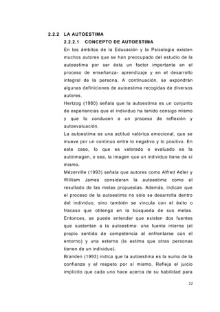 22
2.2.2 LA AUTOESTIMA
2.2.2.1 CONCEPTO DE AUTOESTIMA
En los ámbitos de la Educación y la Psicología existen
muchos autores que se han preocupado del estudio de la
autoestima por ser ésta un factor importante en el
proceso de enseñanza- aprendizaje y en el desarrollo
integral de la persona. A continuación, se expondrán
algunas definiciones de autoestima recogidas de diversos
autores.
Hertzog (1980) señala que la autoestima es un conjunto
de experiencias que el individuo ha tenido consigo mismo
y que lo conducen a un proceso de reflexión y
autoevaluación.
La autoestima es una actitud valórica emocional, que se
mueve por un continuo entre lo negativo y lo positivo. En
este caso, lo que es valorado o evaluado es la
autoimagen, o sea, la imagen que un individuo tiene de sí
mismo.
Mézerville (1993) señala que autores como Alfred Adler y
William James consideran la autoestima como el
resultado de las metas propuestas. Además, indican que
el proceso de la autoestima no sólo se desarrolla dentro
del individuo, sino también se vincula con el éxito o
fracaso que obtenga en la búsqueda de sus metas.
Entonces, se puede entender que existen dos fuentes
que sustentan a la autoestima: una fuente interna (el
propio sentido de competencia al enfrentarse con el
entorno) y una externa (la estima que otras personas
tienen de un individuo).
Branden (1993) indica que la autoestima es la suma de la
confianza y el respeto por sí mismo. Refleja el juicio
implícito que cada uno hace acerca de su habilidad para
 