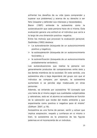 23
enfrentar los desafíos de su vida (para comprender y
superar sus problemas) y acerca de su derecho a ser
feliz (respetar y defender sus intereses y necesidades).
Baron (1997) entiende la autoestima como la
autoevaluación que cada persona hace de sí misma. Esta
evaluación genera una actitud en el individuo que varía a
lo largo de una dimensión positiva- negativa.
Entre los motivos que provocan la evaluación personal,
Sedikides (1993) destaca:
 La autovaloración (búsqueda de un autoconocimiento
positivo y negativo),
 la autosuperación (búsqueda de un autoconocimiento
favorable), y
 la autoverificación (búsqueda de un autoconocimiento
probablemente verdadero).
Las autoevaluaciones que realiza la persona son
generalmente productos de comparaciones entre ésta y
los demás miembros de la sociedad. En este sentido, una
autoestima alta o baja dependerá del grupo con que el
individuo se compare; por ejemplo, la autoestima
aumentará si se percibe algo inadecuado en otras
personas.
Además, se entiende por autoestima “El concepto que
uno tiene de sí mismo según sus cualidades subjetivables
y valorativas, esto es: el alumno se autoestima en función
de la valoración que recibe del medio ambiente y que
experimenta como positiva o negativa para él mismo”
(Gillham 2007, p.19).
Autoestima es una forma de pensar, sentir y actuar que
implica aceptación, respeto y confianza en si mismo o
bien, la autoestima es la presencia de las figuras
paternas en el inconsciente de un individuo.
 