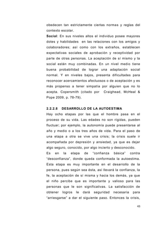 43
obedecen tan estrictamente ciertas normas y reglas del
contexto escolar.
Social: En sus niveles altos el individuo posee mayores
dotes y habilidades en las relaciones con los amigos y
colaboradores; así como con los extraños, establecen
expectativas sociales de aprobación y receptividad por
parte de otras personas. La aceptación de sí mismo y la
social están muy combinadas. En un nivel medio tiene
buena probabilidad de lograr una adaptación social
normal. Y en niveles bajos, presenta dificultades para
reconocer acercamientos afectuosos o de aceptación y es
más propenso a tener simpatía por alguien que no lo
acepta. Copersmith (citado por Craighead, McHeal &
Pope 2009, p. 78-79).
2.2.2.8 DESARROLLO DE LA AUTOESTIMA
Hay ocho etapas por las que el hombre pasa en el
proceso de su vida. Las edades no son rígidas, pueden
fluctuar; por ejemplo, la autonomía puede presentarse al
año y medio o a los tres años de vida. Para el paso de
una etapa a otra se vive una crisis; la crisis suele ir
acompañada por depresión y ansiedad, ya que es dejar
algo seguro, conocido, por algo incierto y desconocido.
Es en la etapa de “confianza básica” contra
“desconfianza”, donde queda conformada la autoestima.
Esta etapa es muy importante en el desarrollo de la
persona, pues según sea ésta, así llevará la confianza, la
fe, la aceptación de sí misma y hacia los demás, ya que
el niño percibe que es importante y valioso para las
personas que le son significativas. La satisfacción de
obtener logros le dará seguridad necesaria para
“arriesgarse” a dar el siguiente paso. Entonces la crisis,
 