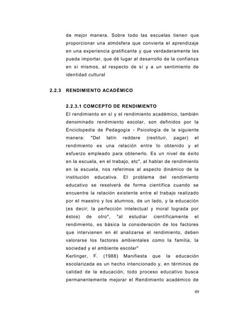 49
de mejor manera. Sobre todo las escuelas tienen que
proporcionar una atmósfera que convierta el aprendizaje
en una experiencia gratificante y que verdaderamente les
pueda importar, que dé lugar al desarrollo de la confianza
en sí mismos, al respecto de sí y a un sentimiento de
identidad cultural
2.2.3 RENDIMIENTO ACADÉMICO
2.2.3.1 COMCEPTO DE RENDIMIENTO
El rendimiento en sí y el rendimiento académico, también
denominado rendimiento escolar, son definidos por la
Enciclopedia de Pedagogía - Psicología de la siguiente
manera: "Del latín reddere (restituir, pagar) el
rendimiento es una relación entre lo obtenido y el
esfuerzo empleado para obtenerlo. Es un nivel de éxito
en la escuela, en el trabajo, etc", al hablar de rendimiento
en la escuela, nos referimos al aspecto dinámico de la
institución educativa. El problema del rendimiento
educativo se resolverá de forma científica cuando se
encuentre la relación existente entre el trabajo realizado
por el maestro y los alumnos, de un lado, y la educación
(es decir; la perfección intelectual y moral lograda por
éstos) de otro", "al estudiar científicamente el
rendimiento, es básica la consideración de los factores
que intervienen en él analizarse el rendimiento, deben
valorarse los factores ambientales como la familia, la
sociedad y el ambiente escolar"
Kerlinger, F. (1988) Manifiesta que la educación
escolarizada es un hecho intencionado y, en términos de
calidad de la educación, todo proceso educativo busca
permanentemente mejorar el Rendimiento académico de
 