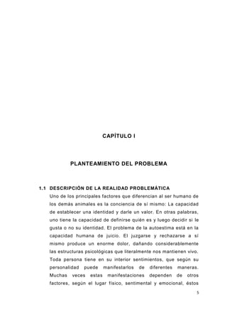 5
CAPÍTULO I
PLANTEAMIENTO DEL PROBLEMA
1.1 DESCRIPCIÓN DE LA REALIDAD PROBLEMÁTICA
Uno de los principales factores que diferencian al ser humano de
los demás animales es la conciencia de sí mismo: La capacidad
de establecer una identidad y darle un valor. En otras palabras,
uno tiene la capacidad de definirse quién es y luego decidir si le
gusta o no su identidad. El problema de la autoestima está en la
capacidad humana de juicio. El juzgarse y rechazarse a sí
mismo produce un enorme dolor, dañando considerablemente
las estructuras psicológicas que literalmente nos mantienen vivo.
Toda persona tiene en su interior sentimientos, que según su
personalidad puede manifestarlos de diferentes maneras.
Muchas veces estas manifestaciones dependen de otros
factores, según el lugar físico, sentimental y emocional, éstos
 