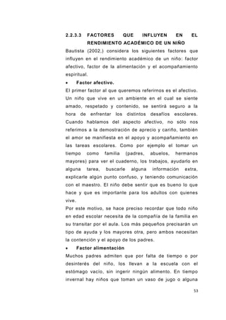 53
2.2.3.3 FACTORES QUE INFLUYEN EN EL
RENDIMIENTO ACADÉMICO DE UN NIÑO
Bautista (2002,) considera los siguientes factores que
influyen en el rendimiento académico de un niño: factor
afectivo, factor de la alimentación y el acompañamiento
espiritual.
Factor afectivo.
El primer factor al que queremos referirnos es el afectivo.
Un niño que vive en un ambiente en el cual se siente
amado, respetado y contenido, se sentirá seguro a la
hora de enfrentar los distintos desafíos escolares.
Cuando hablamos del aspecto afectivo, no sólo nos
referimos a la demostración de aprecio y cariño, también
el amor se manifiesta en el apoyo y acompañamiento en
las tareas escolares. Como por ejemplo el tomar un
tiempo como familia (padres, abuelos, hermanos
mayores) para ver el cuaderno, los trabajos, ayudarlo en
alguna tarea, buscarle alguna información extra,
explicarle algún punto confuso, y teniendo comunicación
con el maestro. El niño debe sentir que es bueno lo que
hace y que es importante para los adultos con quienes
vive.
Por este motivo, se hace preciso recordar que todo niño
en edad escolar necesita de la compañía de la familia en
su transitar por el aula. Los más pequeños precisarán un
tipo de ayuda y los mayores otra, pero ambos necesitan
la contención y el apoyo de los padres.
Factor alimentación
Muchos padres admiten que por falta de tiempo o por
desinterés del niño, los llevan a la escuela con el
estómago vacío, sin ingerir ningún alimento. En tiempo
invernal hay niños que toman un vaso de jugo o alguna
 
