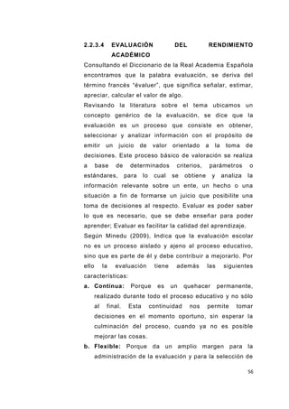 56
2.2.3.4 EVALUACIÓN DEL RENDIMIENTO
ACADÉMICO
Consultando el Diccionario de la Real Academia Española
encontramos que la palabra evaluación, se deriva del
término francés “évaluer”, que significa señalar, estimar,
apreciar, calcular el valor de algo.
Revisando la literatura sobre el tema ubicamos un
concepto genérico de la evaluación, se dice que la
evaluación es un proceso que consiste en obtener,
seleccionar y analizar información con el propósito de
emitir un juicio de valor orientado a la toma de
decisiones. Este proceso básico de valoración se realiza
a base de determinados criterios, parámetros o
estándares, para lo cual se obtiene y analiza la
información relevante sobre un ente, un hecho o una
situación a fin de formarse un juicio que posibilite una
toma de decisiones al respecto. Evaluar es poder saber
lo que es necesario, que se debe enseñar para poder
aprender; Evaluar es facilitar la calidad del aprendizaje.
Según Minedu (2009), indica que la evaluación escolar
no es un proceso aislado y ajeno al proceso educativo,
sino que es parte de él y debe contribuir a mejorarlo. Por
ello la evaluación tiene además las siguientes
características:
a. Contínua: Porque es un quehacer permanente,
realizado durante todo el proceso educativo y no sólo
al final. Esta continuidad nos permite tomar
decisiones en el momento oportuno, sin esperar la
culminación del proceso, cuando ya no es posible
mejorar las cosas.
b. Flexible: Porque da un amplio margen para la
administración de la evaluación y para la selección de
 