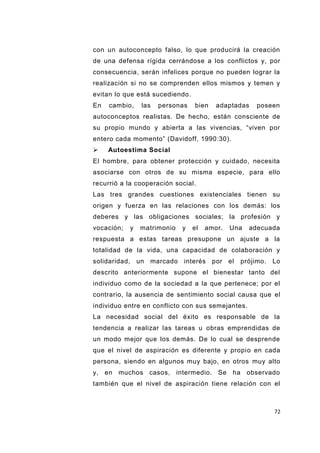 72
con un autoconcepto falso, lo que producirá la creación
de una defensa rígida cerrándose a los conflictos y, por
consecuencia, serán infelices porque no pueden lograr la
realización si no se comprenden ellos mismos y temen y
evitan lo que está sucediendo.
En cambio, las personas bien adaptadas poseen
autoconceptos realistas. De hecho, están consciente de
su propio mundo y abierta a las vivencias, “viven por
entero cada momento” (Davidoff, 1990:30).
 Autoestima Social
El hombre, para obtener protección y cuidado, necesita
asociarse con otros de su misma especie, para ello
recurrió a la cooperación social.
Las tres grandes cuestiones existenciales tienen su
origen y fuerza en las relaciones con los demás: los
deberes y las obligaciones sociales; la profesión y
vocación; y matrimonio y el amor. Una adecuada
respuesta a estas tareas presupone un ajuste a la
totalidad de la vida, una capacidad de colaboración y
solidaridad, un marcado interés por el prójimo. Lo
descrito anteriormente supone el bienestar tanto del
individuo como de la sociedad a la que pertenece; por el
contrario, la ausencia de sentimiento social causa que el
individuo entre en conflicto con sus semejantes.
La necesidad social del éxito es responsable de la
tendencia a realizar las tareas u obras emprendidas de
un modo mejor que los demás. De lo cual se desprende
que el nivel de aspiración es diferente y propio en cada
persona, siendo en algunos muy bajo, en otros muy alto
y, en muchos casos, intermedio. Se ha observado
también que el nivel de aspiración tiene relación con el
 