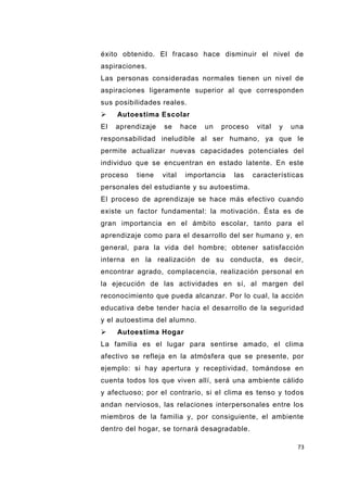 73
éxito obtenido. El fracaso hace disminuir el nivel de
aspiraciones.
Las personas consideradas normales tienen un nivel de
aspiraciones ligeramente superior al que corresponden
sus posibilidades reales.
 Autoestima Escolar
El aprendizaje se hace un proceso vital y una
responsabilidad ineludible al ser humano, ya que le
permite actualizar nuevas capacidades potenciales del
individuo que se encuentran en estado latente. En este
proceso tiene vital importancia las características
personales del estudiante y su autoestima.
El proceso de aprendizaje se hace más efectivo cuando
existe un factor fundamental: la motivación. Ésta es de
gran importancia en el ámbito escolar, tanto para el
aprendizaje como para el desarrollo del ser humano y, en
general, para la vida del hombre; obtener satisfacción
interna en la realización de su conducta, es decir,
encontrar agrado, complacencia, realización personal en
la ejecución de las actividades en sí, al margen del
reconocimiento que pueda alcanzar. Por lo cual, la acción
educativa debe tender hacia el desarrollo de la seguridad
y el autoestima del alumno.
 Autoestima Hogar
La familia es el lugar para sentirse amado, el clima
afectivo se refleja en la atmósfera que se presente, por
ejemplo: si hay apertura y receptividad, tomándose en
cuenta todos los que viven allí, será una ambiente cálido
y afectuoso; por el contrario, si el clima es tenso y todos
andan nerviosos, las relaciones interpersonales entre los
miembros de la familia y, por consiguiente, el ambiente
dentro del hogar, se tornará desagradable.
 