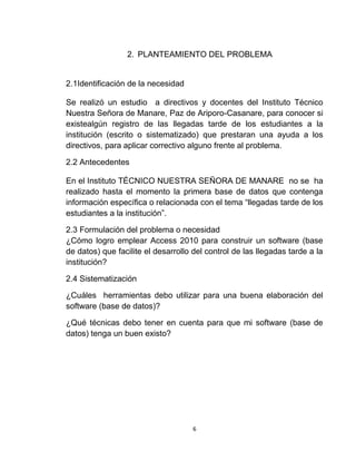 6
2. PLANTEAMIENTO DEL PROBLEMA
2.1Identificación de la necesidad
Se realizó un estudio a directivos y docentes del Instituto Técnico
Nuestra Señora de Manare, Paz de Ariporo-Casanare, para conocer si
existealgún registro de las llegadas tarde de los estudiantes a la
institución (escrito o sistematizado) que prestaran una ayuda a los
directivos, para aplicar correctivo alguno frente al problema.
2.2 Antecedentes
En el Instituto TÉCNICO NUESTRA SEÑORA DE MANARE no se ha
realizado hasta el momento la primera base de datos que contenga
información específica o relacionada con el tema “llegadas tarde de los
estudiantes a la institución”.
2.3 Formulación del problema o necesidad
¿Cómo logro emplear Access 2010 para construir un software (base
de datos) que facilite el desarrollo del control de las llegadas tarde a la
institución?
2.4 Sistematización
¿Cuáles herramientas debo utilizar para una buena elaboración del
software (base de datos)?
¿Qué técnicas debo tener en cuenta para que mi software (base de
datos) tenga un buen existo?
 