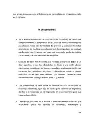 108
que sirvan de complemento al tratamiento de especialistas en ortopedia enviado
según la lesión.
14. CONCLUSIONES.
 En el análisis de mercadeo para la creación de “FISIOKINE” se identificó el
comportamiento de la competencia en la Ciudad de Pereira, conociendo las
posibilidades reales para la viabilidad del proyecto y analizando los datos
obtenidos de los médicos generales como de los ortopedistas se concluyó
que las patologias o traumas mas recurrente en consulta son las lumbalgias
y la zona corporal mas consultada es la espalda.
 La causa de lesión mas frecuente para médicos generales es debido a un
dolor repentino, y para los ortopedistas es debido a una lesión laboral,
mientras que coinciden en las lesiones musculares y articulares siendo mas
frecuentes las contusiones, esguinces y distensiones, donde el género
masculino es el que mas consulta por lesiones osteomusculares
encontrandose en un rango de edad entre 21 y 50 años.
 Los profesionales de salud envia un promedio de 5 a 10 sesiones de
fisioterapia realizando algún tipo de prueba para confirmar el diagnóstico
dandole a la fisioterapia un rol importante en el complemento para sus
tratamientos médicos.
 Todos los profesionales en el área de la salud encuestados coinciden que
“FISIOKINE” preste los servicios de fisioterapia, hidroterapia y
 
