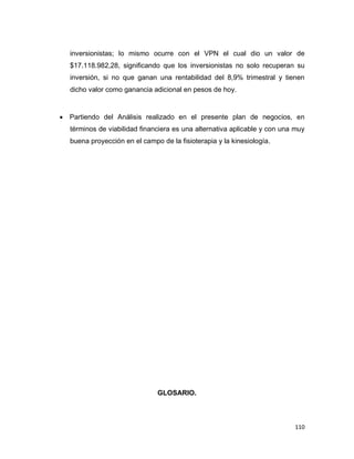 110
inversionistas; lo mismo ocurre con el VPN el cual dio un valor de
$17.118.982,28, significando que los inversionistas no solo recuperan su
inversión, si no que ganan una rentabilidad del 8,9% trimestral y tienen
dicho valor como ganancia adicional en pesos de hoy.
 Partiendo del Análisis realizado en el presente plan de negocios, en
términos de viabilidad financiera es una alternativa aplicable y con una muy
buena proyección en el campo de la fisioterapia y la kinesiología.
GLOSARIO.
 