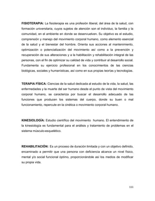 111
FISIOTERAPIA: La fisioterapia es una profesión liberal, del área de la salud, con
formación universitaria, cuyos sujetos de atención son el individuo, la familia y la
comunidad, en el ambiente en donde se desenvuelven. Su objetivo es el estudio,
comprensión y manejo del movimiento corporal humano, como elemento esencial
de la salud y el bienestar del hombre. Orienta sus acciones al mantenimiento,
optimización o potencialización del movimiento así como a la prevención y
recuperación de sus alteraciones y a la habilitación y rehabilitación integral de las
personas, con el fin de optimizar su calidad de vida y contribuir al desarrollo social.
Fundamenta su ejercicio profesional en los conocimientos de las ciencias
biológicas, sociales y humanísticas, así como en sus propias teorías y tecnologías.
TERAPIA FÍSICA: Ciencias de la salud dedicada al estudio de la vida, la salud, las
enfermedades y la muerte del ser humano desde el punto de vista del movimiento
corporal humano, se caracteriza por buscar el desarrollo adecuado de las
funciones que producen los sistemas del cuerpo, donde su buen o mal
funcionamiento, repercute en la cinética o movimiento corporal humano.
KINESIOLOGÍA: Estudio científico del movimiento humano. El entendimiento de
la kinesiología es fundamental para el análisis y tratamiento de problemas en el
sistema músculo-esquelético.
REHABILITACIÓN: Es un proceso de duración limitada y con un objetivo definido,
encaminado a permitir que una persona con deficiencia alcance un nivel físico,
mental y/o social funcional óptimo, proporcionándole así los medios de modificar
su propia vida.
 