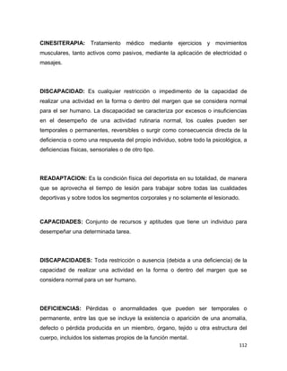 112
CINESITERAPIA: Tratamiento médico mediante ejercicios y movimientos
musculares, tanto activos como pasivos, mediante la aplicación de electricidad o
masajes.
DISCAPACIDAD: Es cualquier restricción o impedimento de la capacidad de
realizar una actividad en la forma o dentro del margen que se considera normal
para el ser humano. La discapacidad se caracteriza por excesos o insuficiencias
en el desempeño de una actividad rutinaria normal, los cuales pueden ser
temporales o permanentes, reversibles o surgir como consecuencia directa de la
deficiencia o como una respuesta del propio individuo, sobre todo la psicológica, a
deficiencias físicas, sensoriales o de otro tipo.
READAPTACION: Es la condición física del deportista en su totalidad, de manera
que se aprovecha el tiempo de lesión para trabajar sobre todas las cualidades
deportivas y sobre todos los segmentos corporales y no solamente el lesionado.
CAPACIDADES: Conjunto de recursos y aptitudes que tiene un individuo para
desempeñar una determinada tarea.
DISCAPACIDADES: Toda restricción o ausencia (debida a una deficiencia) de la
capacidad de realizar una actividad en la forma o dentro del margen que se
considera normal para un ser humano.
DEFICIENCIAS: Pérdidas o anormalidades que pueden ser temporales o
permanente, entre las que se incluye la existencia o aparición de una anomalía,
defecto o pérdida producida en un miembro, órgano, tejido u otra estructura del
cuerpo, incluidos los sistemas propios de la función mental.
 