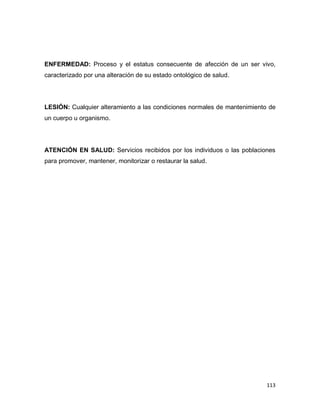 113
ENFERMEDAD: Proceso y el estatus consecuente de afección de un ser vivo,
caracterizado por una alteración de su estado ontológico de salud.
LESIÓN: Cualquier alteramiento a las condiciones normales de mantenimiento de
un cuerpo u organismo.
ATENCIÓN EN SALUD: Servicios recibidos por los individuos o las poblaciones
para promover, mantener, monitorizar o restaurar la salud.
 