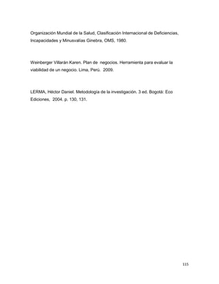 115
Organización Mundial de la Salud, Clasificación Internacional de Deficiencias,
Incapacidades y Minusvalías Ginebra, OMS, 1980.
Weinberger Villarán Karen. Plan de negocios. Herramienta para evaluar la
viabilidad de un negocio. Lima, Perú. 2009.
LERMA, Héctor Daniel. Metodología de la investigación. 3 ed. Bogotá: Eco
Ediciones, 2004. p. 130, 131.
 