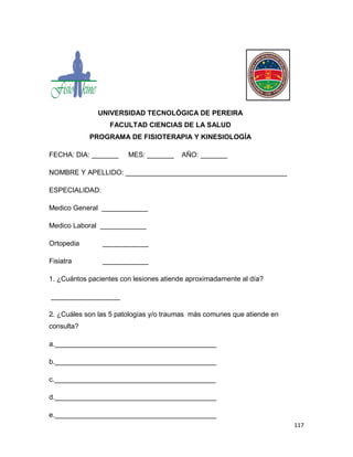 117
UNIVERSIDAD TECNOLÓGICA DE PEREIRA
FACULTAD CIENCIAS DE LA SALUD
PROGRAMA DE FISIOTERAPIA Y KINESIOLOGÍA
FECHA: DIA: _______ MES: _______ AÑO: _______
NOMBRE Y APELLIDO: __________________________________________
ESPECIALIDAD:
Medico General ____________
Medico Laboral ____________
Ortopedia ____________
Fisiatra ____________
1. ¿Cuántos pacientes con lesiones atiende aproximadamente al día?
__________________
2. ¿Cuáles son las 5 patologías y/o traumas más comunes que atiende en
consulta?
a.__________________________________________
b.__________________________________________
c.__________________________________________
d.__________________________________________
e.__________________________________________
 