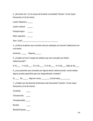 118
3. ¿Enumere de 1 a 4 la causa de la lesión consultada? Siendo 1 la de mayor
frecuencia y 4 la de menor.
Lesión Deportiva _____
Lesión Laboral _____
Postquirúrgico _____
Dolor repentino _____
Otro. Cual?___________________________________
4. ¿Cuál es el género que consulta más por patología y/o trauma? (seleccione con
una equis)
Hombres: _____ Mujeres______
5. ¿Cuáles son los 2 rangos de edades que mas consultan por lesión
osteomuscular?
0-10____ 11 A 20____ 21 A 30____ 31 A 40____ 41 A 50____ Más de 50____
6. ¿Los pacientes que consultan por alguna lesión osteomuscular, se les realiza
alguna prueba específica para ser diagnosticado y tratado?
Si ____ No _____ Algunas veces ________ Cual prueba__________
7. ¿Cuáles son las lesiones tendinosas más frecuentes? (siendo 1 la de mayor
frecuencia y 6 la de menor)
Tendinitis ____
Tenosinovitis ____
Tenioperiostitis ____
Bursitis ____
Miositis/Fascitis ____
 