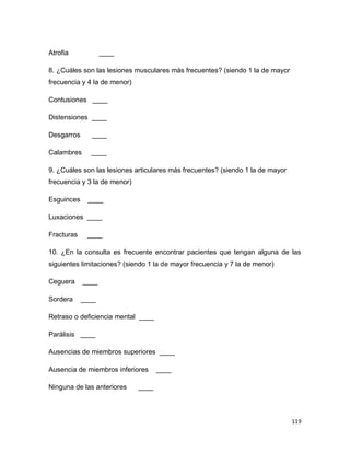 119
Atrofia ____
8. ¿Cuáles son las lesiones musculares más frecuentes? (siendo 1 la de mayor
frecuencia y 4 la de menor)
Contusiones ____
Distensiones ____
Desgarros ____
Calambres ____
9. ¿Cuáles son las lesiones articulares más frecuentes? (siendo 1 la de mayor
frecuencia y 3 la de menor)
Esguinces ____
Luxaciones ____
Fracturas ____
10. ¿En la consulta es frecuente encontrar pacientes que tengan alguna de las
siguientes limitaciones? (siendo 1 la de mayor frecuencia y 7 la de menor)
Ceguera ____
Sordera ____
Retraso o deficiencia mental ____
Parálisis ____
Ausencias de miembros superiores ____
Ausencia de miembros inferiores ____
Ninguna de las anteriores ____
 