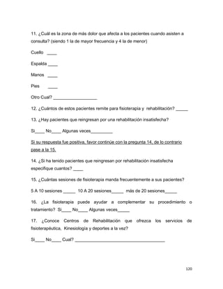 120
11. ¿Cuál es la zona de más dolor que afecta a los pacientes cuando asisten a
consulta? (siendo 1 la de mayor frecuencia y 4 la de menor)
Cuello ____
Espalda ____
Manos ____
Pies ____
Otro Cual? __________________
12. ¿Cuántos de estos pacientes remite para fisioterapia y rehabilitación? _____
13. ¿Hay pacientes que reingresan por una rehabilitación insatisfecha?
Si____ No____ Algunas veces_________
Si su respuesta fue positiva, favor continúe con la pregunta 14, de lo contrario
pase a la 15.
14. ¿Si ha tenido pacientes que reingresan por rehabilitación insatisfecha
especifique cuantos? ____
15. ¿Cuántas sesiones de fisioterapia manda frecuentemente a sus pacientes?
5 A 10 sesiones _____ 10 A 20 sesiones_____ más de 20 sesiones_____
16. ¿La fisioterapia puede ayudar a complementar su procedimiento o
tratamiento? Si____ No____ Algunas veces_____
17. ¿Conoce Centros de Rehabilitación que ofrezca los servicios de
fisioterapéutica, Kinesiología y deportes a la vez?
Si____ No____ Cual? _____________________________________
 