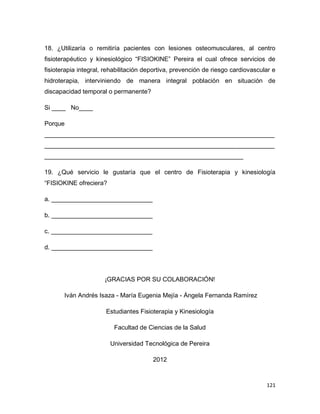 121
18. ¿Utilizaría o remitiría pacientes con lesiones osteomusculares, al centro
fisioterapéutico y kinesiológico “FISIOKINE” Pereira el cual ofrece servicios de
fisioterapia integral, rehabilitación deportiva, prevención de riesgo cardiovascular e
hidroterapia, interviniendo de manera integral población en situación de
discapacidad temporal o permanente?
Si ____ No____
Porque
__________________________________________________________________
__________________________________________________________________
_________________________________________________________
19. ¿Qué servicio le gustaría que el centro de Fisioterapia y kinesiología
“FISIOKINE ofreciera?
a. _____________________________
b. _____________________________
c. _____________________________
d. _____________________________
¡GRACIAS POR SU COLABORACIÓN!
Iván Andrés Isaza - María Eugenia Mejía - Ángela Fernanda Ramírez
Estudiantes Fisioterapia y Kinesiología
Facultad de Ciencias de la Salud
Universidad Tecnológica de Pereira
2012
 
