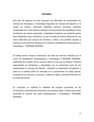14
RESUMEN.
Este plan de negocios se creó buscando una alternativa de comercializar los
servicios de fisioterapia y kinesiología integrando las ciencias del deporte en la
ciudad de Pereira, ofreciendo diferentes servicios buscando satisfacer
necesidades de la vida moderna mediante nuevos procesos de rehabilitación física
constituidos de manera organizada y sistemática brindando una excelente opción
tanto terapéutica como económica, ya que la ciudad de Pereira demanda de una
nueva alternativa que renueve los servicios y motive a los posibles usuarios a
participar de los servicios ofrecidos por el centro de rehabilitación fisioterapéutico y
kinesiológico “FISIOKINE PEREIRA”.
El trabajo escrito incluye la descripción de todos los servicios ofrecidos por el
centro de rehabilitación fisioterapéutico y kinesiológico “FISIOKINE PEREIRA”,
analizando las ventajas de los servicios dentro de las que se destaca: Personal
especializado en fisioterapia y kinesiología con el componente extra de ser
profesionales en ciencias del deporte. Haciendo un exploración comparativa a
partir de un análisis DOFA de mercados en lo concerniente con cotejo precios,
comparación de servicios y productos, análisis de oferta y demanda ofrecidos en
la ciudad de Pereira.
En conclusión se sustenta la viabilidad del proyecto provenidas de las
conclusiones y apreciaciones financieras que expresan tasas y valores para hacer
permisible la creación del centro fisioterapéutico y kinesiológico “FISIOKINE
PEREIRA”.
 