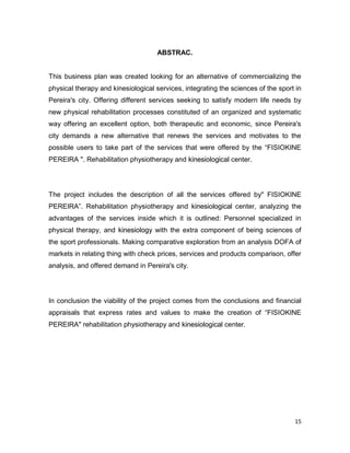 15
ABSTRAC.
This business plan was created looking for an alternative of commercializing the
physical therapy and kinesiological services, integrating the sciences of the sport in
Pereira's city. Offering different services seeking to satisfy modern life needs by
new physical rehabilitation processes constituted of an organized and systematic
way offering an excellent option, both therapeutic and economic, since Pereira's
city demands a new alternative that renews the services and motivates to the
possible users to take part of the services that were offered by the “FISIOKINE
PEREIRA ". Rehabilitation physiotherapy and kinesiological center.
The project includes the description of all the services offered by" FISIOKINE
PEREIRA”. Rehabilitation physiotherapy and kinesiological center, analyzing the
advantages of the services inside which it is outlined: Personnel specialized in
physical therapy, and kinesiology with the extra component of being sciences of
the sport professionals. Making comparative exploration from an analysis DOFA of
markets in relating thing with check prices, services and products comparison, offer
analysis, and offered demand in Pereira's city.
In conclusion the viability of the project comes from the conclusions and financial
appraisals that express rates and values to make the creation of “FISIOKINE
PEREIRA" rehabilitation physiotherapy and kinesiological center.
 