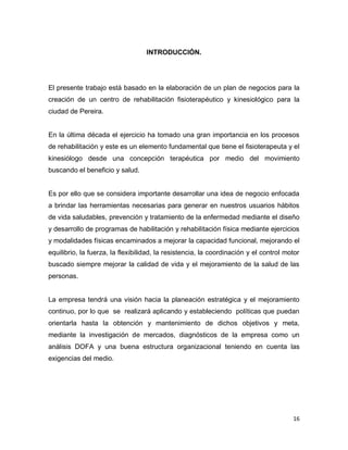 16
INTRODUCCIÓN.
El presente trabajo está basado en la elaboración de un plan de negocios para la
creación de un centro de rehabilitación fisioterapéutico y kinesiológico para la
ciudad de Pereira.
En la última década el ejercicio ha tomado una gran importancia en los procesos
de rehabilitación y este es un elemento fundamental que tiene el fisioterapeuta y el
kinesiólogo desde una concepción terapéutica por medio del movimiento
buscando el beneficio y salud.
Es por ello que se considera importante desarrollar una idea de negocio enfocada
a brindar las herramientas necesarias para generar en nuestros usuarios hábitos
de vida saludables, prevención y tratamiento de la enfermedad mediante el diseño
y desarrollo de programas de habilitación y rehabilitación física mediante ejercicios
y modalidades físicas encaminados a mejorar la capacidad funcional, mejorando el
equilibrio, la fuerza, la flexibilidad, la resistencia, la coordinación y el control motor
buscado siempre mejorar la calidad de vida y el mejoramiento de la salud de las
personas.
La empresa tendrá una visión hacia la planeación estratégica y el mejoramiento
continuo, por lo que se realizará aplicando y estableciendo políticas que puedan
orientarla hasta la obtención y mantenimiento de dichos objetivos y meta,
mediante la investigación de mercados, diagnósticos de la empresa como un
análisis DOFA y una buena estructura organizacional teniendo en cuenta las
exigencias del medio.
 