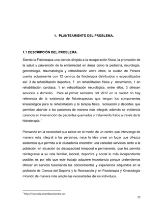 17
1. PLANTEAMIENTO DEL PROBLEMA.
1.1 DESCRIPCIÓN DEL PROBLEMA.
Siendo la Fisioterapia una ciencia dirigida a la recuperación física, la promoción de
la salud y prevención de la enfermedad en áreas como la pediatría, neurología,
gerontología, traumatología y rehabilitación entre otros; la ciudad de Pereira
cuenta actualmente con 12 centros de fisioterapia distribuidos y especializados
así: 3 de rehabilitación deportiva, 7 en rehabilitación física y movimiento, 1 en
rehabilitación cardiaca, 1 en rehabilitación neurológica, entre ellos, 3 ofrecen
servicios a domicilio. Para el primer semestre del 2012 en la ciudad no hay
referencia de la existencia de fisioterapeutas que tengan los componentes
kinesiológico para la rehabilitación y la terapia física, recreación y deportes que
permitan abordar a los pacientes de manera más integral; además se evidencia
carencia en intervención de pacientes quemados y tratamiento físico a través de la
hidroterapia.1
Pensando en la necesidad que existe en el medio de un centro que intervenga de
manera más integral a las personas, nace la idea crear un lugar que ofrezca
asistencia que permita a la ciudadanía encontrar una variedad servicios tanto a la
población en situación de discapacidad temporal o permanente, que les permita
reintegrarse a su vida familiar, laboral, deportiva y social lo más independiente
posible; es por ello que este trabajo adquiere importancia porque pretendemos
ofrecer un servicio fusionando los conocimientos y experiencia adquiridos en la
profesión de Ciencia del Deporte y la Recreación y en Fisioterapia y Kinesiología
mirando de manera más amplia las necesidades de los individuos.
1
http://risaralda.amarillascolombia.net
 