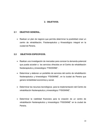 19
2. OBJETIVOS.
2.1 OBJETIVO GENERAL.
 Realizar un plan de negocio que permita determinar la posibilidad crear un
centro de rehabilitación, Fisioterapéutico y Kinesiológico integral en la
ciudad de Pereira.
2.2 OBJETIVOS ESPECIFICOS.
 Realizar una investigación de mercadeo para conocer la demanda potencial
que pueda acceder a los servicios ofrecidos en el Centro de rehabilitación
fisioterapéutico y kinesiológico “FISIOKINE”.
 Determinar y elaborar un portafolio de servicios del centro de rehabilitación
fisioterapéutico y kinesiológico “FISIOKINE”, en la ciudad de Pereira que
genere rentabilidad económica y social.
 Determinar los recursos tecnológicos para la implementación del Centro de
rehabilitación fisioterapéutico y kinesiológico “FISIOKINE”.
 Determinar la viabilidad financiera para la creación de un centro de
rehabilitación fisioterapéutico y kinesiológico “FISIOKINE” en la ciudad de
Pereira.
 