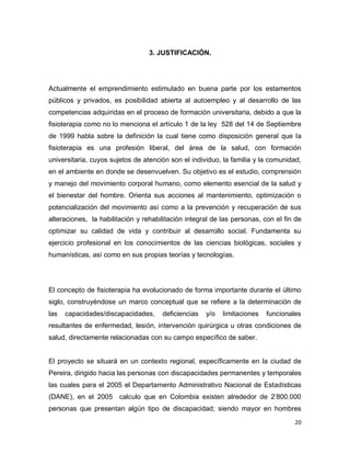 20
3. JUSTIFICACIÓN.
Actualmente el emprendimiento estimulado en buena parte por los estamentos
públicos y privados, es posibilidad abierta al autoempleo y al desarrollo de las
competencias adquiridas en el proceso de formación universitaria, debido a que la
fisioterapia como no lo menciona el artículo 1 de la ley 528 del 14 de Septiembre
de 1999 habla sobre la definición la cual tiene como disposición general que la
fisioterapia es una profesión liberal, del área de la salud, con formación
universitaria, cuyos sujetos de atención son el individuo, la familia y la comunidad,
en el ambiente en donde se desenvuelven. Su objetivo es el estudio, comprensión
y manejo del movimiento corporal humano, como elemento esencial de la salud y
el bienestar del hombre. Orienta sus acciones al mantenimiento, optimización o
potencialización del movimiento así como a la prevención y recuperación de sus
alteraciones, la habilitación y rehabilitación integral de las personas, con el fin de
optimizar su calidad de vida y contribuir al desarrollo social. Fundamenta su
ejercicio profesional en los conocimientos de las ciencias biológicas, sociales y
humanísticas, así como en sus propias teorías y tecnologías.
El concepto de fisioterapia ha evolucionado de forma importante durante el último
siglo, construyéndose un marco conceptual que se refiere a la determinación de
las capacidades/discapacidades, deficiencias y/o limitaciones funcionales
resultantes de enfermedad, lesión, intervención quirúrgica u otras condiciones de
salud, directamente relacionadas con su campo específico de saber.
El proyecto se situará en un contexto regional, específicamente en la ciudad de
Pereira, dirigido hacia las personas con discapacidades permanentes y temporales
las cuales para el 2005 el Departamento Administrativo Nacional de Estadísticas
(DANE), en el 2005 calculo que en Colombia existen alrededor de 2’800.000
personas que presentan algún tipo de discapacidad; siendo mayor en hombres
 
