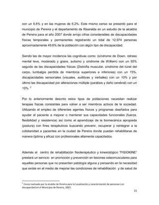 21
con un 6.6% y en las mujeres de 6.2%. Este mismo censo se presentó para el
municipio de Pereira y el departamento de Risaralda en un estudio de la alcaldía
de Pereira para el año 2007 donde arrojo cifras considerables de discapacidades
físicas temporales y permanentes registrando un total de 12.974 personas
aproximadamente 49.6% de la población con algún tipo de discapacidad.
Siendo las de mayor incidencia las cognitivas como: (síndrome de Down, retraso
mental leve, moderado y grave, autismo y síndrome de William) con un 55%
seguido de las discapacidades físicas (Distrofia muscular, síndrome del túnel del
carpo, lumbalgia perdida de miembros superiores e inferiores) con un 15%,
discapacidades sensoriales (visuales, auditivas y verbales) con un 10% y por
último las discapacidad por alteraciones múltiple (parálisis y daño cerebral) con un
10%. 2
Por lo anteriormente descrito estos tipos de poblaciones necesitan realizar
terapias físicas constantes para volver a ser miembros activos de la sociedad.
Utilizando el empleo de diferentes agentes físicos y programas diseñados para
ayudar al paciente a mejorar o mantener sus capacidades funcionales (fuerza,
flexibilidad y resistencia) así como el aprendizaje de la biomecánica apropiada
(postura) con fines terapéuticos buscando prevenir, recuperar y reintegrar a la
cotidianidad a pacientes en la ciudad de Pereira donde puedan rehabilitarse de
manera óptima y eficaz con profesionales altamente capacitados.
Además el centro de rehabilitación fisioterapéutico y kinesiológico “FISIOKINE”
prestará un servicio en promoción y prevención en lesiones osteomusculares para
aquellas personas que no presenten patología alguna y pensando en la necesidad
que existe en el medio de mejorar las condiciones de rehabilitación y de salud de
2
Censo realizado por la alcaldía de Pereira para la Localización y caracterización de personas con
discapacidad en el Municipio de Pereira, 2007.
 