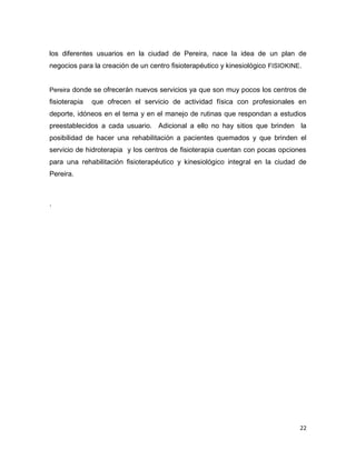 22
los diferentes usuarios en la ciudad de Pereira, nace la idea de un plan de
negocios para la creación de un centro fisioterapéutico y kinesiológico FISIOKINE.
Pereira donde se ofrecerán nuevos servicios ya que son muy pocos los centros de
fisioterapia que ofrecen el servicio de actividad física con profesionales en
deporte, idóneos en el tema y en el manejo de rutinas que respondan a estudios
preestablecidos a cada usuario. Adicional a ello no hay sitios que brinden la
posibilidad de hacer una rehabilitación a pacientes quemados y que brinden el
servicio de hidroterapia y los centros de fisioterapia cuentan con pocas opciones
para una rehabilitación fisioterapéutico y kinesiológico integral en la ciudad de
Pereira.
.
 
