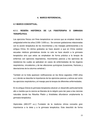 23
4. MARCO REFERENCIAL.
4.1 MARCO CONCEPTUAL.
4.1.1. RESEÑA HISTÓRICA DE LA FISIOTERAPIA O GIMNASIA
TERAPÉUTICA.
Los ejercicios físicos con fines terapéuticos se conoce que se emplean desde la
antigüedad entre los años 2.000- 3.000 a.c. Se conocen grabaciones relacionadas
con la acción terapéutica de los movimientos y los masajes pertenecientes a la
antigua China. En dichos grabados se hace alusión a que en China existían
escuelas médicos gimnásticas donde no solo se hace alusión a la gimnasia
terapéutica sino que estos se empleaban de forma práctica a la terapia de
enfermos con ejercicios respiratorios, movimientos pasivos y los ejercicios de
resistencia los cuales se aplicaban en casos de enfermedades de los órganos
respiratorios, circulatorios y de las afecciones quirúrgicas (luxaciones, fracturas y
desviaciones de la columna vertebral.)
También en la India aparecen notificaciones en los libros sagrados (1800 años
a.c.) donde se describe la importancia de los ejercicios pasivos y activos así como
los ejercicios respiratorios y el masaje para la terapia de diferentes enfermedades.
En la antigua Grecia la gimnasia terapéutica alcanzó un desarrollo particularmente
alto a medida que la ciencia se liberaba de la religión para dar paso a las ciencias
naturales donde los filósofos Platón y Aristóteles difundieron ampliamente la
gimnasia terapéutica.
Hipócrates (460-377 a.c.) Fundador de la medicina clínica concedía gran
importancia a la dieta y a la gimnasia terapéutica. Este describió de forma
 