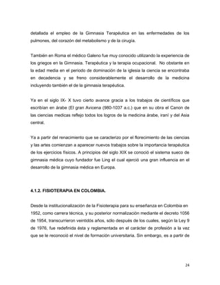 24
detallada el empleo de la Gimnasia Terapéutica en las enfermedades de los
pulmones, del corazón del metabolismo y de la cirugía.
También en Roma el médico Galeno fue muy conocido utilizando la experiencia de
los griegos en la Gimnasia. Terapéutica y la terapia ocupacional. No obstante en
la edad media en el periodo de dominación de la iglesia la ciencia se encontraba
en decadencia y se freno considerablemente el desarrollo de la medicina
incluyendo también el de la gimnasia terapéutica.
Ya en el siglo IX- X tuvo cierto avance gracia a los trabajos de científicos que
escribían en árabe (El gran Avicena (980-1037 a.c.) que en su obra el Canon de
las ciencias medicas reflejo todos los logros de la medicina árabe, iraní y del Asia
central.
Ya a partir del renacimiento que se caracterizo por el florecimiento de las ciencias
y las artes comienzan a aparecer nuevos trabajos sobre la importancia terapéutica
de los ejercicios físicos. A principios del siglo XIX se conoció el sistema sueco de
gimnasia médica cuyo fundador fue Ling el cual ejerció una gran influencia en el
desarrollo de la gimnasia médica en Europa.
4.1.2. FISIOTERAPIA EN COLOMBIA.
Desde la institucionalización de la Fisioterapia para su enseñanza en Colombia en
1952, como carrera técnica, y su posterior normalización mediante el decreto 1056
de 1954, transcurrieron veintidós años, sólo después de los cuales, según la Ley 9
de 1976, fue redefinida ésta y reglamentada en el carácter de profesión a la vez
que se le reconoció el nivel de formación universitaria. Sin embargo, es a partir de
 