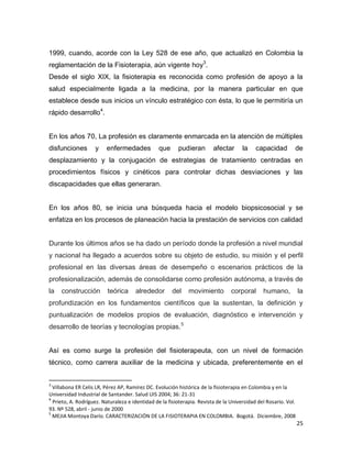25
1999, cuando, acorde con la Ley 528 de ese año, que actualizó en Colombia la
reglamentación de la Fisioterapia, aún vigente hoy3
.
Desde el siglo XIX, la fisioterapia es reconocida como profesión de apoyo a la
salud especialmente ligada a la medicina, por la manera particular en que
establece desde sus inicios un vínculo estratégico con ésta, lo que le permitiría un
rápido desarrollo4
.
En los años 70, La profesión es claramente enmarcada en la atención de múltiples
disfunciones y enfermedades que pudieran afectar la capacidad de
desplazamiento y la conjugación de estrategias de tratamiento centradas en
procedimientos físicos y cinéticos para controlar dichas desviaciones y las
discapacidades que ellas generaran.
En los años 80, se inicia una búsqueda hacia el modelo biopsicosocial y se
enfatiza en los procesos de planeación hacia la prestación de servicios con calidad
Durante los últimos años se ha dado un período donde la profesión a nivel mundial
y nacional ha llegado a acuerdos sobre su objeto de estudio, su misión y el perfil
profesional en las diversas áreas de desempeño o escenarios prácticos de la
profesionalización, además de consolidarse como profesión autónoma, a través de
la construcción teórica alrededor del movimiento corporal humano, la
profundización en los fundamentos científicos que la sustentan, la definición y
puntualización de modelos propios de evaluación, diagnóstico e intervención y
desarrollo de teorías y tecnologías propias.5
Así es como surge la profesión del fisioterapeuta, con un nivel de formación
técnico, como carrera auxiliar de la medicina y ubicada, preferentemente en el
3
Villabona ER Celis LR, Pérez AP, Ramírez DC. Evolución histórica de la fisioterapia en Colombia y en la
Universidad Industrial de Santander. Salud UIS 2004; 36: 21-31
4
Prieto, A. Rodríguez. Naturaleza e identidad de la fisioterapia. Revista de la Universidad del Rosario. Vol.
93. Nº 528, abril - junio de 2000
5
MEJIA Montoya Darío. CARACTERIZACIÓN DE LA FISIOTERAPIA EN COLOMBIA. Bogotá. Diciembre, 2008
 