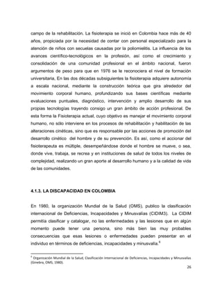 26
campo de la rehabilitación. La fisioterapia se inició en Colombia hace más de 40
años, propiciada por la necesidad de contar con personal especializado para la
atención de niños con secuelas causadas por la poliomielitis. La influencia de los
avances científico-tecnológicos en la profesión, así como el crecimiento y
consolidación de una comunidad profesional en el ámbito nacional, fueron
argumentos de peso para que en 1976 se le reconociera el nivel de formación
universitaria, En las dos décadas subsiguientes la fisioterapia adquiere autonomía
a escala nacional, mediante la construcción teórica que gira alrededor del
movimiento corporal humano, profundizando sus bases científicas mediante
evaluaciones puntuales, diagnóstico, intervención y amplio desarrollo de sus
propias tecnologías trayendo consigo un gran ámbito de acción profesional. De
esta forma la Fisioterapia actual, cuyo objetivo es manejar el movimiento corporal
humano, no sólo interviene en los procesos de rehabilitación y habilitación de las
alteraciones cinéticas, sino que es responsable por las acciones de promoción del
desarrollo cinético del hombre y de su prevención. Es así, como el accionar del
fisioterapeuta es múltiple, desempeñándose donde el hombre se mueve, o sea,
donde vive, trabaja, se recrea y en instituciones de salud de todos los niveles de
complejidad, realizando un gran aporte al desarrollo humano y a la calidad de vida
de las comunidades.
4.1.3. LA DISCAPACIDAD EN COLOMBIA
En 1980, la organización Mundial de la Salud (OMS), publico la clasificación
internacional de Deficiencias, Incapacidades y Minusvalías (CIDIM3). La CIDIM
permitía clasificar y catalogar, no las enfermedades y las lesiones que en algún
momento puede tener una persona, sino más bien las muy probables
consecuencias que esas lesiones o enfermedades pueden presentar en el
individuo en términos de deficiencias, incapacidades y minusvalía.6
6
Organización Mundial de la Salud, Clasificación Internacional de Deficiencias, Incapacidades y Minusvalías
(Ginebra, OMS, 1980).
 